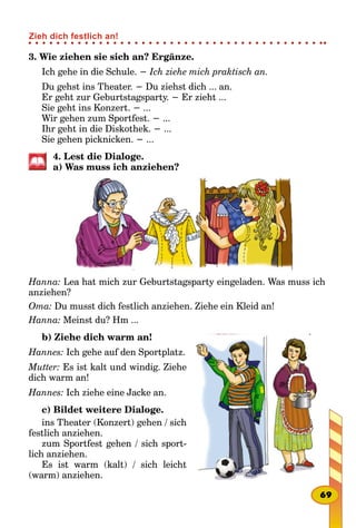 3. Wie ziehen sie sich an? Ergänze.
Ich gehe in die Schule. − Ich ziehe mich praktisch an.
Du gehst ins Theater. − Du ziehst dich ... an.
Er geht zur Geburtstagsparty. − Er zieht ...
Sie geht ins Konzert. − ...
Wir gehen zum Sportfest. − ...
Ihr geht in die Diskothek. − ...
Sie gehen picknicken. − ...
4. Lest die Dialoge.
a) Was muss ich anziehen?
Hanna: Lea hat mich zur Geburtstagsparty eingeladen. Was muss ich
anziehen?
Oma: Du musst dich festlich anziehen. Ziehe ein Kleid an!
Hanna: Meinst du? Hm ...
b) Ziehe dich warm an!
Hannes: Ich gehe auf den Sportplatz.
Mutter: Es ist kalt und windig. Ziehe
dich warm an!
Hannes: Ich ziehe eine Jacke an.
c) Bildet weitere Dialoge.
ins Theater (Konzert) gehen / sich
festlich anziehen.
zum Sportfest gehen / sich sport-
lich anziehen.
Es ist warm (kalt) / sich leicht
(warm) anziehen.
69
Zieh dich festlich an!
 