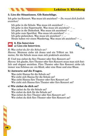 5. Lies die Situationen. Gib Ratschläge.
Ich gehe ins Konzert. Was muss ich anziehen? − Du musst dich festlich
anziehen!
Ich gehe in die Schule. Was muss ich anziehen? − ...
Ich gehe in den Supermarkt. Was muss ich anziehen? − ...
Ich gehe in die Diskothek. Was muss ich anziehen? − ...
Ich gehe zum Sportfest. Was muss ich anziehen? − ...
Ich gehe picknicken. Was muss ich anziehen? − ...
Heute haben wir einen Wandertag. Was muss ich anziehen? − ...
6. Ein Interview
a) Lies ein Interview.
R: Was ziehst du für die Schule an?
Hanna: Meistens ziehe ich Jeans und ein T-Shirt an. Ich
meine, für die Schule muss man sich praktisch anziehen.
R: Und was ziehst du fürs Theater oder fürs Konzert an?
Hanna: Ich glaube, fürs Theater oder fürs Konzert muss man sich fest-
lich und elegant anziehen. Fürs Theater oder fürs Konzert ziehe ich
immer was Schönes an: ein Kleid, oder eine Hose und eine Bluse.
b) Antworte auf die Fragen.
Was zieht Hanna für die Schule an?
Wie zieht sich Hanna für die Schule an?
Was zieht Hanna fürs Theater oder fürs Konzert an?
Wie zieht sich Hanna fürs Theater oder fürs Konzert an?
c) Wie ziehst du dich an?
Was ziehst du für die Schule an?
Wie ziehst du dich für die Schule an?
Was ziehst du fürs Theater oder fürs Konzert an?
Wie ziehst du dich fürs Theater oder fürs Konzert an?
70
Lektion 3. Kleidung
 