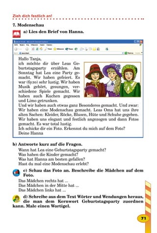 7. Modenschau
a) Lies den Brief von Hanna.
Hallo Tanja,
ich möchte dir über Leas Ge-
burtstagsparty erzählen. Am
Sonntag hat Lea eine Party ge-
macht. Wir haben gefeiert. Es
war (було) sehr lustig. Wir haben
Musik gehört, gesungen, ver-
schiedene Spiele gemacht. Wir
haben auch Kuchen gegessen
und Limo getrunken.
Und wir haben auch etwas ganz Besonderes gemacht. Und zwar:
Wir haben eine Modenschau gemacht. Leas Oma hat uns ihre
alten Sachen: Kleider, Röcke, Blusen, Hüte und Schuhe gegeben.
Wir haben uns elegant und festlich angezogen und dann Fotos
gemacht. Es war total lustig.
Ich schicke dir ein Foto. Erkennst du mich auf dem Foto?
Deine Hanna
b) Antworte kurz auf die Fragen.
Wann hat Lea eine Geburtstagsparty gemacht?
Was haben die Kinder gemacht?
Was hat Hanna am besten gefallen?
Hast du mal eine Modenschau erlebt?
c) Schau das Foto an. Beschreibe die Mädchen auf dem
Foto.
Das Mädchen rechts hat ...
Das Mädchen in der Mitte hat ...
Das Mädchen links hat ...
d) Schreibe aus dem Text Wörter und Wendungen heraus,
die man dem Kernwort Geburtstagsparty zuordnen
kann. Male einen Wortigel.
71
Zieh dich festlich an!
 