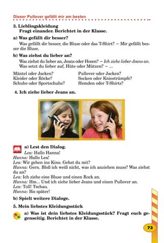 3. Lieblingskleidung
Fragt einander. Berichtet in der Klasse.
a) Was gefällt dir besser?
Was gefällt dir besser, die Bluse oder das T-Shirt? − Mir gefällt bes-
ser die Bluse.
b) Was ziehst du lieber an?
Was ziehst du lieber an, Jeans oder Hosen? − Ich ziehe lieber Jeans an.
Was setzt du lieber auf, Hüte oder Mützen? − ...
Mäntel oder Jacken?
Kleider oder Röcke?
Schuhe oder Sportschuhe?
Pullover oder Jacken?
Socken oder Kniestrümpfe?
Hemden oder T-Shirts?
4. Ich ziehe lieber Jeans an.
a) Lest den Dialog.
Lea: Hallo Hanna!
Hanna: Hallo Lea!
Lea: Wir gehen ins Kino. Gehst du mit?
Hanna: Gern. Bloß ich weiß nicht, was ich anziehen muss? Was ziehst
du an?
Lea: Ich ziehe eine Bluse und einen Rock an.
Hanna: Hm... Und ich ziehe lieber Jeans und einen Pullover an.
Lea: Toll! Tschau.
Hanna: Bis später!
b) Spielt weitere Dialoge.
5. Mein liebstes Kleidungsstück
a) Was ist dein liebstes Kleidungsstück? Fragt euch ge-
genseitig. Berichtet in der Klasse.
73
Dieser Pullover gefällt mir am besten
 
