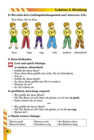b) Wie sieht dein Lieblingskleidungsstück aus? Antworte, Z.B.:
Eine Hose. Sie ist blau.
			 kurz 								 lang 							 eng 							 weit 					 modern 		 altmodisch
6. Beim Einkaufen
Lest und spielt Dialoge.
a) modern /altmodisch
− Gefällt dir diese Hose?
− Nein, diese Hose gefällt mir nicht. Sie ist altmodisch.
− Ach so ...
− Gefällt dir diese Jacke?
− Ja, diese Jacke gefällt mir. Sie ist modern.
− Nimmst du sie?
− Ja. Ich nehme sie.
b) groß/klein, kurz/lang, eng/weit
− Wie gefällt dir diese Bluse?
− Oh! Die Bluse ist toll! Aber ich glaube, sie ist mir zu groß.
− Dann nehme ich sie eben.
***
− Wie gefällt dir dieser Rock?
− Oh! Der Rock ist toll! Aber ich glaube, er ist dir zu eng.
− Meinst du?...
с) Macht weitere Dialoge.
Hut/zu groß
Bluse/zu klein
Hose/zu weit
Schuhe/zu eng
der Rock/zu kurz
das Kleid/zu lang
74
Lektion 3. Kleidung
 