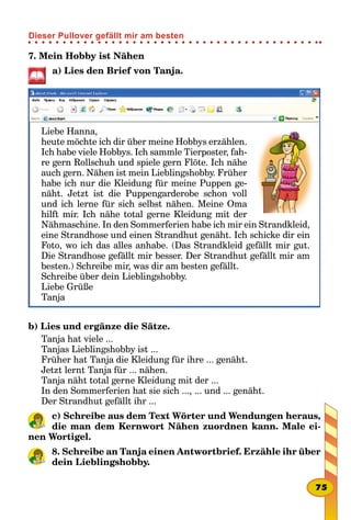 7. Mein Hobby ist Nähen
a) Lies den Brief von Tanja.
Liebe Hanna,
heute möchte ich dir über meine Hobbys erzählen.
Ich habe viele Hobbys. Ich sammle Tierposter, fah-
re gern Rollschuh und spiele gern Flöte. Ich nähe
auch gern. Nähen ist mein Lieblingshobby. Früher
habe ich nur die Kleidung für meine Puppen ge-
näht. Jetzt ist die Puppengarderobe schon voll
und ich lerne für sich selbst nähen. Meine Oma
hilft mir. Ich nähe total gerne Kleidung mit der
Nähmaschine. In den Sommerferien habe ich mir ein Strandkleid,
eine Strandhose und einen Strandhut genäht. Ich schicke dir ein
Foto, wo ich das alles anhabe. (Das Strandkleid gefällt mir gut.
Die Strandhose gefällt mir besser. Der Strandhut gefällt mir am
besten.) Schreibe mir, was dir am besten gefällt.
Schreibe über dein Lieblingshobby.
Liebe Grüße
Tanja
b) Lies und ergänze die Sätze.
Tanja hat viele ...
Tanjas Lieblingshobby ist ...
Früher hat Tanja die Kleidung für ihre ... genäht.
Jetzt lernt Tanja für ... nähen.
Tanja näht total gerne Kleidung mit der ...
In den Sommerferien hat sie sich ..., ... und ... genäht.
Der Strandhut gefällt ihr ...
c) Schreibe aus dem Text Wörter und Wendungen heraus,
die man dem Kernwort Nähen zuordnen kann. Male ei-
nen Wortigel.
8. Schreibe an Tanja einen Antwortbrief. Erzähle ihr über
dein Lieblingshobby.
75
Dieser Pullover gefällt mir am besten
 