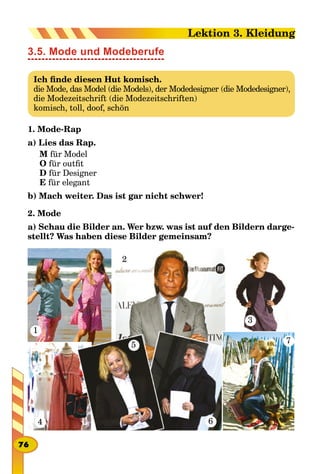 3.5. Mode und Modeberufe
Ich finde diesen Hut komisch.
die Mode, das Model (die Models), der Modedesigner (die Modedesigner),
die Modezeitschrift (die Modezeitschriften)
komisch, toll, doof, schön
1. Mode-Rap
a) Lies das Rap.
M für Model
O für outfit
D für Designer
E für elegant
b) Mach weiter. Das ist gar nicht schwer!
2. Mode
a) Schau diе Bilder an. Wer bzw. was ist auf den Bildern darge-
stellt? Was haben diese Bilder gemeinsam?
1
4
2
3
5
6
7
76
Lektion 3. Kleidung
 
