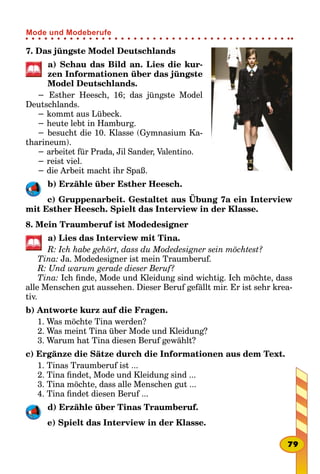 7. Das jüngste Model Deutschlands
a) Schau das Bild an. Lies die kur-
zen Informationen über das jüngste
Model Deutschlands.
− Esther Heesch, 16; das jüngste Model
Deutschlands.
− kommt aus Lübeck.
− heute lebt in Hamburg.
− besucht die 10. Klasse (Gymnasium Ka-
tharineum).
− arbeitet für Prada, Jil Sander, Valentino.
− reist viel.
− die Arbeit macht ihr Spaß.
b) Erzähle über Esther Heesch.
c) Gruppenarbeit. Gestaltet aus Übung 7a ein Interview
mit Esther Heesch. Spielt das Interview in der Klasse.
8. Mein Traumberuf ist Modedesigner
a) Lies das Interview mit Tina.
R: Ich habe gehört, dass du Modedesigner sein möchtest?
Tina: Ja. Modedesigner ist mein Traumberuf.
R: Und warum gerade dieser Beruf?
Tina: Ich finde, Mode und Kleidung sind wichtig. Ich möchte, dass
alle Menschen gut aussehen. Dieser Beruf gefällt mir. Er ist sehr krea-
tiv.
b) Antworte kurz auf die Fragen.
1. Was möchte Tina werden?
2. Was meint Tina über Mode und Kleidung?
3. Warum hat Tina diesen Beruf gewählt?
c) Ergänze die Sätze durch die Informationen aus dem Text.
1. Tinas Traumberuf ist ...
2. Tina findet, Mode und Kleidung sind ...
3. Tina möchte, dass alle Menschen gut ...
4. Tina findet diesen Beruf ...
d) Erzähle über Tinas Traumberuf.
e) Spielt das Interview in der Klasse.
79
Mode und Modeberufe
 