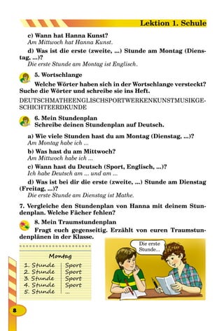 c) Wann hat Hanna Kunst?
Am Mittwoch hat Hanna Kunst.
d) Was ist die erste (zweite, ...) Stunde am Montag (Diens-
tag, ...)?
Die erste Stunde am Montag ist Englisch.
5. Wortschlange
Welche Wörter haben sich in der Wortschlange versteckt?
Suche die Wörter und schreibe sie ins Heft.
DEUTSCHMATHEENGLISCHSPORTWERKENKUNSTMUSIKGE-
SCHICHTEERDKUNDE
6. Mein Stundenplan
Schreibe deinen Stundenplan auf Deutsch.
a) Wie viele Stunden hast du am Montag (Dienstag, ...)?
Am Montag habe ich ...
b) Was hast du am Mittwoch?
Am Mittwoch habe ich ...
c) Wann hast du Deutsch (Sport, Englisch, ...)?
Ich habe Deutsch am ... und am ...
d) Was ist bei dir die erste (zweite, ...) Stunde am Dienstag
(Freitag, ...)?
Die erste Stunde am Dienstag ist Mathe.
7. Vergleiche den Stundenplan von Hanna mit deinem Stun-
denplan. Welche Fächer fehlen?
8. Mein Traumstundenplan
Fragt euch gegenseitig. Erzählt von euren Traumstun-
denplänen in der Klasse.
Die erste
Stunde...
Montag
1. Stunde
2. Stunde
3. Stunde
4. Stunde
5. Stunde
Sport
Sport
Sport
Sport
...
8
Lektion 1. Schule
 