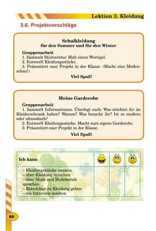 3.6. Projektvorschläge
Schulkleidung
für den Sommer und für den Winter
Gruppenarbeit
1. Sammelt Stichwörter. Malt einen Wortigel.
2. Entwerft Kleidungsstücke.
3. Präsentiert euer Projekt in der Klasse. (Macht eine Moden-
schau!)
Viel Spaß!
Meine Garderobe
Gruppenarbeit
1. Sammelt Informationen. Überlegt euch: Was möchtet ihr im
Kleiderschrank haben? Warum? Was braucht ihr? Ist es modern
oder altmodisch?
2. Entwerft Kleidungsstücke. Macht eure eigene Garderobe.
3. Präsentiert euer Projekt in der Klasse.
Viel Spaß!
Ich kann
– Kleidungsstücke nennen
– über Kleidung sprechen
– über Mode und Modeberufe
sprechen
– Ratschläge zu Kleidung geben
– ein Interview machen
80
Lektion 3. Kleidung
 