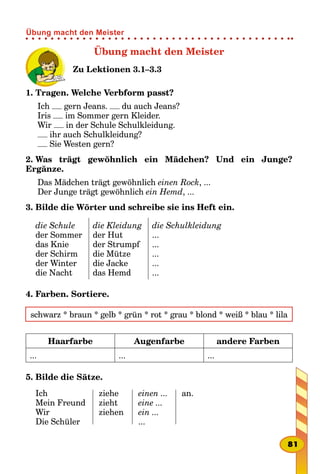 Übung macht den Meister
Zu Lektionen 3.1–3.3
1. Tragen. Welche Verbform passt?
Ich gern Jeans. du auch Jeans?
Iris im Sommer gern Kleider.
Wir in der Schule Schulkleidung.
ihr auch Schulkleidung?
Sie Westen gern?
2. Was trägt gewöhnlich ein Mädchen? Und ein Junge?
Ergänze.
Das Mädchen trägt gewöhnlich einen Rock, ...
Der Junge trägt gewöhnlich ein Hemd, ...
3. Bilde die Wörter und schreibe sie ins Heft ein.
die Schule
der Sommer
das Knie
der Schirm
der Winter
die Nacht
die Kleidung
der Hut
der Strumpf
die Mütze
die Jacke
das Hemd
die Schulkleidung
...
...
...
...
...
4. Farben. Sortiere.
schwarz * braun * gelb * grün * rot * grau * blond * weiß * blau * lila
Haarfarbe Augenfarbe andere Farben
... ... ...
5. Bilde die Sätze.
Ich
Mein Freund
Wir
Die Schüler
ziehe
zieht
ziehen
einen ...
eine ...
ein ...
...
an.
81
Übung macht den Meister
 
