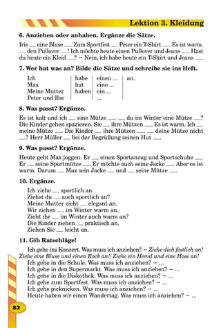 6. Anziehen oder anhaben. Ergänze die Sätze.
Iris eine Bluse . Zum Sportfest Peter ein T-Shirt . Es ist warm.
den Pullover ! Ich möchte heute einen Pullover und Jeans . Hast
du heute ein Kleid ? − Nein, ich habe heute ein T-Shirt und Jeans .
7. Wer hat was an? Bilde die Sätze und schreibe sie ins Heft.
Ich
Max
Meine Mutter
Peter und Ilse
habe
hat
haben
einen ...
eine ...
ein ...
...
an.
8. Was passt? Ergänze.
Es ist kalt und ich eine Mütze . du im Winter eine Mütze ?
Die Kinder gehen spazieren. Sie ihre Mützen . Es ist warm. Ich
meine Mütze . Die Kinder ihre Mützen . deine Mütze nicht
? Herr Müller bei der Begrüßung seinen Hut .
9. Was passt? Ergänze.
Heute geht Max joggen. Er einen Sportanzug und Sportschuhe .
Er seine Sportmütze . Er möchte auch seine Jacke . Aber es ist
warm. Darum Max sein Jacke und seine Mütze .
10. Ergänze.
Ich ziehe sportlich an.
Ziehst du auch sportlich an?
Meine Mutter zieht elegant an.
Wir ziehen im Winter warm an.
Zieht ihr im Winter auch warm an?
Die Kinder ziehen praktisch an.
Ziehen Sie leicht an.
11. Gib Ratschläge!
Ich gehe ins Konzert. Was muss ich anziehen? − Ziehe dich festlich an!
Ziehe eine Bluse und einen Rock an!/ Ziehe ein Hemd und eine Hose an!
Ich gehe in die Schule. Was muss ich anziehen? − ...
Ich gehe in den Supermarkt. Was muss ich anziehen? − ...
Ich gehe in die Diskothek. Was muss ich anziehen? − ...
Ich gehe zum Sportfest. Was muss ich anziehen? − ...
Ich gehe picknicken. Was muss ich anziehen? − ...
Heute haben wir einen Wandertag. Was muss ich anziehen? − ...
82
Lektion 3. Kleidung
 