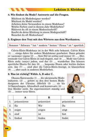 4. Wie findest du Mode? Antworte auf die Fragen.
Möchtest du Modedesigner werden?
Möchtest du Model werden?
Arbeiten deine Verwandten in einem Modehaus?
Welche Farben sind in diesem Jahr Modefarben?
Blätterst du oft in einem Modezeitschrift?
Kaufst du deine Kleidung in einem Modegeschäft?
Besuchst du oft Modeschaus?
5. Ergänze den Text mit den Wörtern aus dem Wortkasten.
Sommer * Schwarz * hat * modern * besten * Firma * ist * sportlich
Calvin-Klein-Modehaus ist in der Welt sehr bekannt. Calvin Klein
(1) einige Jahre für andere Modehäuser gearbeitet. Dann gründet
er (засновує) eigene (2) . Sein Stil ist zeitlos und immer (3) . Her-
renmode von Calvin Klein ist mal elegant, mal (4) . Mode von Calvin
Klein steht (пасує) jedem, und das (5) wunderbar. Das können
sportliche Shorts für den (6) , bequeme Hosen oder leichte Jacken
sein. Am (7) sind aber die Calvin-Klein-Anzüge, in klassischem
(8) , aber auch in anderen Modefarben.
6. Was ist richtig? Wähle A, B oder C.
Oksana Karavanska (1) die ukrainische Mode-
industrie. (2) gehört zu den drei besten Mode-
designern der Ukraine. Jährlich (3) sie bis
14 Sammlungen. Altmodisch und konservativ (4)
ihre Kleider nicht. Sie experimentiert ständig und
(5) immer neue Ideen.
A B C
1. präsentieren präsentiert präsentierst
2. Sie Wir Du
3. zeigst zeigen zeigt
4. sind ist bist
5. findest finden findet
84
Lektion 3. Kleidung
 