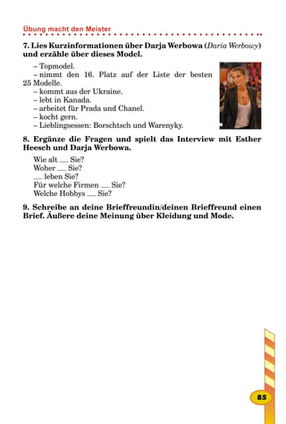 7. Lies Kurzinformationen über Darja Werbowa (Daria Werbowy)
und erzähle über dieses Model.
– Topmodel.
– nimmt den 16. Platz auf der Liste der besten
25 Modelle.
– kommt aus der Ukraine.
– lebt in Kanada.
– arbeitet für Prada und Chanel.
– kocht gern.
– Lieblingsessen: Borschtsch und Warenyky.
8. Ergänze die Fragen und spielt das Interview mit Esther
Heesch und Darja Werbowa.
Wie alt Sie?
Woher Sie?
leben Sie?
Für welche Firmen Sie?
Welche Hobbys Sie?
9. Schreibe an deine Brieffreundin/deinen Brieffreund einen
Brief. Äußere deine Meinung über Kleidung und Mode.
85
Übung macht den Meister
 