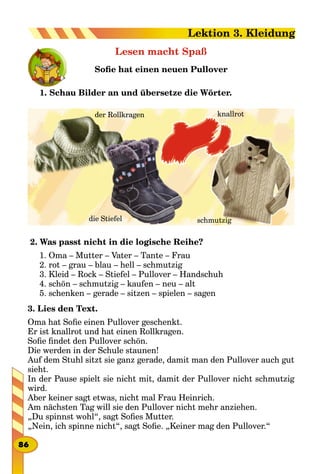 Lesen macht Spaß
Sofie hat einen neuen Pullover
1. Schau Bilder an und übersetze die Wörter.
der Rollkragen knallrot
schmutzigdie Stiefel
2. Was passt nicht in die logische Reihe?
1. Oma – Mutter – Vater – Tante – Frau
2. rot – grau – blau – hell – schmutzig
3. Kleid – Rock – Stiefel – Pullover – Handschuh
4. schön – schmutzig – kaufen – neu – alt
5. schenken – gerade – sitzen – spielen – sagen
3. Lies den Text.
Oma hat Sofie einen Pullover geschenkt.
Er ist knallrot und hat einen Rollkragen.
Sofie findet den Pullover schön.
Die werden in der Schule staunen!
Auf dem Stuhl sitzt sie ganz gerade, damit man den Pullover auch gut
sieht.
In der Pause spielt sie nicht mit, damit der Pullover nicht schmutzig
wird.
Aber keiner sagt etwas, nicht mal Frau Heinrich.
Am nächsten Tag will sie den Pullover nicht mehr anziehen.
„Du spinnst wohl“, sagt Sofies Mutter.
„Nein, ich spinne nicht“, sagt Sofie. „Keiner mag den Pullover.“
86
Lektion 3. Kleidung
 