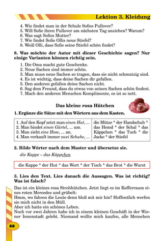 4. Wie findet man in der Schule Sofies Pullover?
5. Will Sofie ihren Pullover am nächsten Tag anziehen? Warum?
6. Was sagt Sofies Mutter?
7. Wie findet Sofie Ollis neue Stiefel?
8. Weiß Olli, dass Sofie seine Stiefel schön findet?
8. Was möchte der Autor mit dieser Geschichte sagen? Nur
einige Varianten können richtig sein.
1. Die Oma macht gute Geschenke.
2. Neue Sachen sind immer schön.
3. Man muss neue Sachen so tragen, dass sie nicht schmutzig sind.
4. Es ist wichtig, dass deine Sachen dir gefallen.
5. Den anderen gefallen deine Sachen nicht.
6. Sag dem Freund, dass du etwas von seinen Sachen schön findest.
7. Mach den anderen Menschen Komplimente, es ist so nett.
Das kleine rosa Hütchen
1. Ergänze die Sätze mit den Wörtern aus dem Kasten.
1. Auf den Kopf setzt man einen Hut, ...
2. Man bindet einen Gürtel, ... um.
3. Man zieht eine Hose, ... an.
4. Man verkauft immer zwei Schuhe, ...
die Mütze * der Handschuh *
das Hemd * der Schal * das
Käppchen * das Tuch * die
Jacke * der Stiefel
2. Bilde Wörter nach dem Muster und übersetze sie.
die Kappe – das Käppchen
die Kappe * der Hut * das Wort * der Tisch * das Brot * die Wurst
3. Lies den Text. Lies danach die Aussagen. Was ist richtig?
Was ist falsch?
Das ist ein kleines rosa Strohhütchen. Jetzt liegt es im Kofferraum ei-
nes roten Mercedes und grübelt:
Hmm, wo fahren die Leute denn bloß mit mir hin? Hoffentlich werfen
sie mich nicht in den Müll.
Aber ich hatte ein schönes Leben.
Noch vor zwei Jahren habe ich in einem kleinen Geschäft in der Wie-
ner Innenstadt gelebt. Niemand wollte mich kaufen, alle Menschen
88
Lektion 3. Kleidung
 