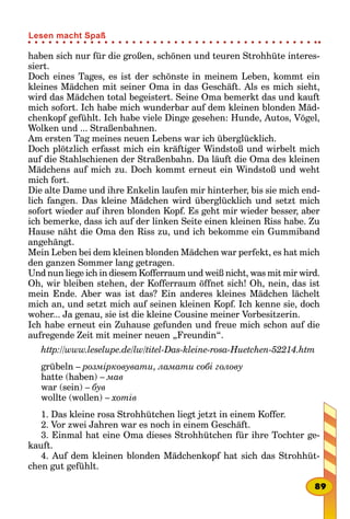 haben sich nur für die großen, schönen und teuren Strohhüte interes-
siert.
Doch eines Tages, es ist der schönste in meinem Leben, kommt ein
kleines Mädchen mit seiner Oma in das Geschäft. Als es mich sieht,
wird das Mädchen total begeistert. Seine Oma bemerkt das und kauft
mich sofort. Ich habe mich wunderbar auf dem kleinen blonden Mäd-
chenkopf gefühlt. Ich habe viele Dinge gesehen: Hunde, Autos, Vögel,
Wolken und ... Straßenbahnen.
Am ersten Tag meines neuen Lebens war ich überglücklich.
Doch plötzlich erfasst mich ein kräftiger Windstoß und wirbelt mich
auf die Stahlschienen der Straßenbahn. Da läuft die Oma des kleinen
Mädchens auf mich zu. Doch kommt erneut ein Windstoß und weht
mich fort.
Die alte Dame und ihre Enkelin laufen mir hinterher, bis sie mich end-
lich fangen. Das kleine Mädchen wird überglücklich und setzt mich
sofort wieder auf ihren blonden Kopf. Es geht mir wieder besser, aber
ich bemerke, dass ich auf der linken Seite einen kleinen Riss habe. Zu
Hause näht die Oma den Riss zu, und ich bekomme ein Gummiband
angehängt.
Mein Leben bei dem kleinen blonden Mädchen war perfekt, es hat mich
den ganzen Sommer lang getragen.
Und nun liege ich in diesem Kofferraum und weiß nicht, was mit mir wird.
Oh, wir bleiben stehen, der Kofferraum öffnet sich! Oh, nein, das ist
mein Ende. Aber was ist das? Ein anderes kleines Mädchen lächelt
mich an, und setzt mich auf seinen kleinen Kopf. Ich kenne sie, doch
woher... Ja genau, sie ist die kleine Cousine meiner Vorbesitzerin.
Ich habe erneut ein Zuhause gefunden und freue mich schon auf die
aufregende Zeit mit meiner neuen „Freundin“.
http://www.leselupe.de/lw/titel-Das-kleine-rosa-Huetchen-52214.htm
grübeln – розмірковувати, ламати собі голову
hatte (haben) – мав
war (sein) – був
wollte (wollen) – хотів
1. Das kleine rosa Strohhütchen liegt jetzt in einem Koffer.
2. Vor zwei Jahren war es noch in einem Geschäft.
3. Einmal hat eine Oma dieses Strohhütchen für ihre Tochter ge-
kauft.
4. Auf dem kleinen blonden Mädchenkopf hat sich das Strohhüt-
chen gut gefühlt.
89
Lesen macht Spaß
 