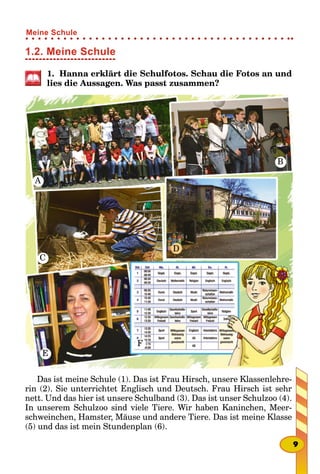 1.2. Meine Schule
1. Hanna erklärt die Schulfotos. Schau die Fotos an und
lies die Aussagen. Was passt zusammen?
A
B
C
E
F
D
Das ist meine Schule (1). Das ist Frau Hirsch, unsere Klassenlehre-
rin (2). Sie unterrichtet Englisch und Deutsch. Frau Hirsch ist sehr
nett. Und das hier ist unsere Schulband (3). Das ist unser Schulzoo (4).
In unserem Schulzoo sind viele Tiere. Wir haben Kaninchen, Meer-
schweinchen, Hamster, Mäuse und andere Tiere. Das ist meine Klasse
(5) und das ist mein Stundenplan (6).
9
Meine Schule
 