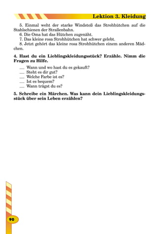 5. Einmal weht der starke Windstoß das Strohhütchen auf die
Stahlschienen der Straßenbahn.
6. Die Oma hat das Hütchen zugenäht.
7. Das kleine rosa Strohhütchen hat schwer gelebt.
8. Jetzt gehört das kleine rosa Strohhütchen einem anderen Mäd-
chen.
4. Hast du ein Lieblingskleidungsstück? Erzähle. Nimm die
Fragen zu Hilfe.
Wann und wo hast du es gekauft?
Steht es dir gut?
Welche Farbe ist es?
Ist es bequem?
Wann trägst du es?
5. Schreibe ein Märchen. Was kann dein Lieblingskleidungs-
stück über sein Leben erzählen?
90
Lektion 3. Kleidung
 
