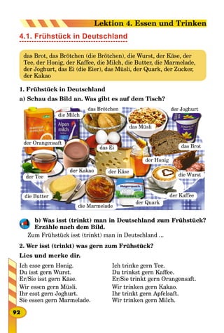 4.1. Frühstück in Deutschland
das Brot, das Brötchen (die Brötchen), die Wurst, der Käse, der
Tee, der Honig, der Kaffee, die Milch, die Butter, die Marmelade,
der Joghurt, das Ei (die Eier), das Müsli, der Quark, der Zucker,
der Kakao
1. Frühstück in Deutschland
a) Schau das Bild an. Was gibt es auf dem Tisch?
die Butter
die Marmelade
der Quark
der Kaffee
das Brot
die Wurstder Tee
der Kakao der Käse
der Honig
die Milch
das Brötchen
das Müsli
der Joghurt
das Ei
der Orangensaft
b) Was isst (trinkt) man in Deutschland zum Frühstück?
Erzähle nach dem Bild.
Zum Frühstück isst (trinkt) man in Deutschland ...
2. Wer isst (trinkt) was gern zum Frühstück?
Lies und merke dir.
Ich esse gern Honig.
Du isst gern Wurst.
Er/Sie isst gern Käse.
Wir essen gern Müsli.
Ihr esst gern Joghurt.
Sie essen gern Marmelade.
Ich trinke gern Tee.
Du trinkst gern Kaffee.
Er/Sie trinkt gern Orangensaft.
Wir trinken gern Kakao.
Ihr trinkt gern Apfelsaft.
Wir trinken gern Milch.
92
Lektion 4. Essen und Trinken
 