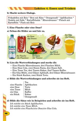 b) Macht weitere Dialoge.
Frikadellen mit Reis * Brot mit Käse * Orangensaft * Apfelkuchen *
Nudeln mit Soße * Kartoffelsalat * Mineralwasser * Fleisch mit
Kartoffeln * Fisch mit Reis
7. Eine Flasche oder eine Dose?
а) Schau die Bilder an und hör zu.
die Flasche
(die Flaschen)
die Dose
(die Dosen)
die Tasse
(die Tassen)
das Stück
(die Stücke)
das Glas
(die Gläser)
b) Lies die Wortverbindungen und merke dir.
− Eine Flasche Mineralwasser, drei Flaschen Milch.
− Eine Dose Cola, zwei Dosen Fanta, drei Dosen Saft.
− Eine Tasse Tee, drei Tassen Kakao, fünf Tassen Kaffee.
− Ein Glas Milch, zwei Gläser Apfelsaft, drei Gläser Mineralwasser.
− Ein Stück Kuchen, zwei Stück Torte.
c) Bilde die Wortverbindungen und schreibe sie ins Heft.
eine Flasche
eine Dose
eine Tasse
ein Glas
ein Stück
Tee
Apfelkuchen
Torte
Milch
Kaffee
Kakao
Orangensaft
d) Bilde die Sätze wie in Beispielen und schreibe sie ins Heft.
Ich möchte ein Stück Apfelkuchen.
Ich möchte eine Tasse Milch.
Ich möchte eine Flasche/eine Dose/ein Glas Cola.
98
Lektion 4. Essen und Trinken
 
