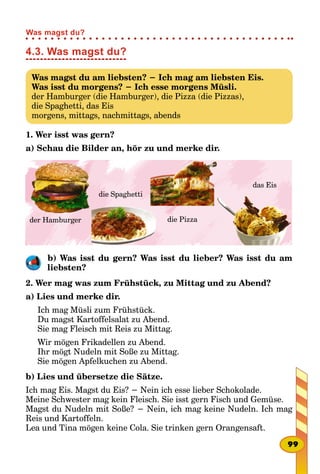 4.3. Was magst du?
Was magst du am liebsten? − Ich mag am liebsten Eis.
Was isst du morgens? − Ich esse morgens Müsli.
der Hamburger (die Hamburger), die Pizza (die Pizzas),
die Spaghetti, das Eis
morgens, mittags, nachmittags, abends
1. Wer isst was gern?
a) Schau die Bilder an, hör zu und merke dir.
der Hamburger die Pizza
die Spaghetti
das Eis
b) Was isst du gern? Was isst du lieber? Was isst du am
liebsten?
2. Wer mag was zum Frühstück, zu Mittag und zu Abend?
a) Lies und merke dir.
Ich mag Müsli zum Frühstück.
Du magst Kartoffelsalat zu Abend.
Sie mag Fleisch mit Reis zu Mittag.
Wir mögen Frikadellen zu Abend.
Ihr mögt Nudeln mit Soße zu Mittag.
Sie mögen Apfelkuchen zu Abend.
b) Lies und übersetze die Sätze.
Ich mag Eis. Magst du Eis? − Nein ich esse lieber Schokolade.
Meine Schwester mag kein Fleisch. Sie isst gern Fisch und Gemüse.
Magst du Nudeln mit Soße? − Nein, ich mag keine Nudeln. Ich mag
Reis und Kartoffeln.
Lea und Tina mögen keine Cola. Sie trinken gern Orangensaft.
99
Was magst du?
 