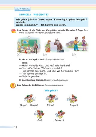 10
STUNDE 2. WIE GEHT’S?
Wie geht’s (dir)? — Danke, super / Klasse / gut / prima / es geht /
schlecht.
Woher kommst du? — Ich komme aus Berlin.
1. A. Schau dir die Bilder an. Wie grüßen sich die Menschen? Sage. Роз-
глянь малюнки. Як вітаються люди? Скажи.
B. Hör zu und sprich nach. Послухай і повтори.
— Hallo!
— Hallo! Ich heiße Alex. Und ´du? Wie ´heißt du?
— ´Ich heiße ´Lukas. Wo´her kommst du?
— Ich komme aus ´Bonn. Und ´du? Wo´her kommst ´du?
— ´Ich komme aus Ber´lin.
— Sehr ´angenehm.
C. Macht weitere Dialoge. Складіть подібні діалоги.
2. A. Schau dir die Bilder an. Розглянь малюнки.
Wie geht’s?
Super! Klasse! Prima! Es geht.
Gut! Schlecht.
1 2 3
 