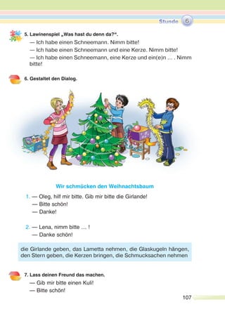 107
5. Lawinenspiel „Was hast du denn da?“.
— Ich habe einen Schneemann. Nimm bitte!
— Ich habe einen Schneemann und eine Kerze. Nimm bitte!
— Ich habe einen Schneemann, eine Kerze und ein(e)n … . Nimm
bitte!
6. Gestaltet den Dialog.
Wir schmücken den Weihnachtsbaum
1. — Oleg, hilf mir bitte. Gib mir bitte die Girlande!
— Bitte schön!
— Danke!
2. — Lena, nimm bitte … !
— Danke schön!
7. Lass deinen Freund das machen.
— Gib mir bitte einen Kuli!
— Bitte schön!
6
die Girlande geben, das Lametta nehmen, die Glaskugeln hängen,
den Stern geben, die Kerzen bringen, die Schmucksachen nehmen
 
