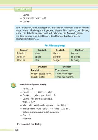 108
— Danke!
— Nimm bitte mein Heft!
— Danke!
Für Wissbegierige
Deutsch Englisch Deutsch Englisch
Schuh m shoe Haus n house
Apfel m apple bringen to bring
Stern m star hängen to hang
Deutsch Englisch
Es gibt … There is …
Es gibt einen Apfel.
Es gibt Äpfel.
There is an apple.
There are apples.
1. Vervollständigt den Dialog.
— Hallo, … !
— Guten … , … ! Wie … … dir?
— Danke, … geht’s gut. Und … ?
— Danke, mir geht’s auch gut.
— Was … du?
— Ich … den Weihnachtsbaum. … mir bitte!
— Ich kann dir nicht helfen. Ich habe ... zu tun.
— Schade, dann mache ich es allein.
— Bis … !
— Tschüs!
2*. Inszeniert den Dialog.
den Text lesen, ein Lineal geben, die Farben nehmen, diesen Absatz
lesen, einen Radiergummi geben, diesen Film sehen, den Dialog
lesen, die Tabelle sehen, das Heft nehmen, die Antwort geben,
die Dias sehen, den Brief lesen, das Deutschbuch nehmen,
das Gedicht lesen, …
 