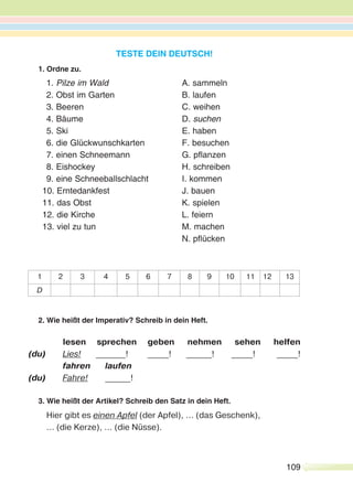 109
TESTE DEIN DEUTSCH!
1. Ordne zu.
1. Pilze im Wald A. sammeln
2. Obst im Garten B. laufen
3. Beeren C. weihen
4. Bäume D. suchen
5. Ski E. haben
6. die Glückwunschkarten F. besuchen
7. einen Schneemann G. pflanzen
8. Eishockey H. schreiben
9. eine Schneeballschlacht I. kommen
10. Erntedankfest J. bauen
11. das Obst K. spielen
12. die Kirche L. feiern
13. viel zu tun M. machen
N. pflücken
1 2 3 4 5 6 7 8 9 10 11 12 13
D
2. Wie heißt der Imperativ? Schreib in dein Heft.
lesen sprechen geben nehmen sehen helfen
(du) Lies! _______! _____! ______! _____! _____!
fahren laufen
(du) Fahre! ______!
3. Wie heißt der Artikel? Schreib den Satz in dein Heft.
Hier gibt es einen Apfel (der Apfel), ... (das Geschenk),
... (die Kerze), ... (die Nüsse).
 