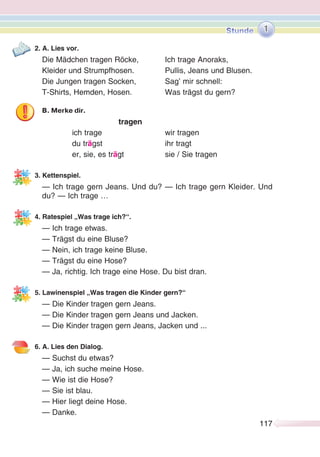 117117
2. A. Lies vor.
Die Mädchen tragen Röcke, Ich trage Anoraks,
Kleider und Strumpfhosen. Pullis, Jeans und Blusen.
Die Jungen tragen Socken, Sag’ mir schnell:
T-Shirts, Hemden, Hosen. Was trägst du gern?
B. Merke dir.
tragen
ich trage wir tragen
du trägst ihr tragt
er, sie, es trägt sie / Sie tragen
3. Kettenspiel.
— Ich trage gern Jeans. Und du? — Ich trage gern Kleider. Und
du? — Ich trage …
4. Ratespiel „Was trage ich?“.
— Ich trage etwas.
— Trägst du eine Bluse?
— Nein, ich trage keine Bluse.
— Trägst du eine Hose?
— Ja, richtig. Ich trage eine Hose. Du bist dran.
5. Lawinenspiel „Was tragen die Kinder gern?“
— Die Kinder tragen gern Jeans.
— Die Kinder tragen gern Jeans und Jacken.
— Die Kinder tragen gern Jeans, Jacken und ...
6. A. Lies den Dialog.
— Suchst du etwas?
— Ja, ich suche meine Hose.
— Wie ist die Hose?
— Sie ist blau.
— Hier liegt deine Hose.
— Danke.
1
 