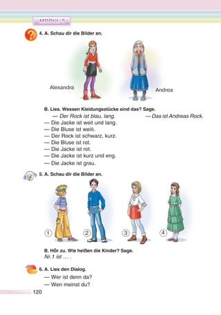 120120
4. A. Schau dir die Bilder an.
B. Lies. Wessen Kleidungsstücke sind das? Sage.
— Der Rock ist blau, lang. — Das ist Andreas Rock.
— Die Jacke ist weit und lang.
— Die Bluse ist weiß.
— Der Rock ist schwarz, kurz.
— Die Bluse ist rot.
— Die Jacke ist rot.
— Die Jacke ist kurz und eng.
— Die Jacke ist grau.
5. A. Schau dir die Bilder an.
B. Hör zu. Wie heißen die Kinder? Sage.
Nr.1 ist … .
6. A. Lies den Dialog.
— Wer ist denn da?
— Wen meinst du?
Alexandra Andrea
1 2 3 4
 