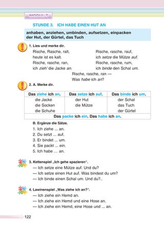 122122
STUNDE 3. ICH HABE EINEN HUT AN
1. Lies und merke dir.
Rische, Rasche, ralt, Rische, rasche, rauf,
heute ist es kalt. ich setze die Mütze auf.
Rische, rasche, ran, Rische, rasche, rum,
ich zieh’ die Jacke an. ich binde den Schal um.
Rische, rasche, ran —
Was habe ich an?
2. A. Merke dir.
Das ziehe ich an. Das setze ich auf. Das binde ich um.
die Jacke
die Socken
die Schuhe
der Hut
die Mütze
der Schal
das Tuch
der Gürtel
Das packe ich ein. Das habe ich an.
B. Ergänze die Sätze.
1. Ich ziehe ... an.
2. Du setzt ... auf.
3. Er bindet ... um.
4. Sie packt ... ein.
5. Ich habe … an.
3. Kettenspiel „Ich gehe spazieren“.
— Ich setze eine Mütze auf. Und du?
— Ich setze einen Hut auf. Was bindest du um?
— Ich binde einen Schal um. Und du?..
4. Lawinenspiel „Was ziehe ich an?“.
— Ich ziehe ein Hemd an.
— Ich ziehe ein Hemd und eine Hose an.
— Ich ziehe ein Hemd, eine Hose und ... an.
anhaben, anziehen, umbinden, aufsetzen, einpacken
der Hut, der Gürtel, das Tuch
 