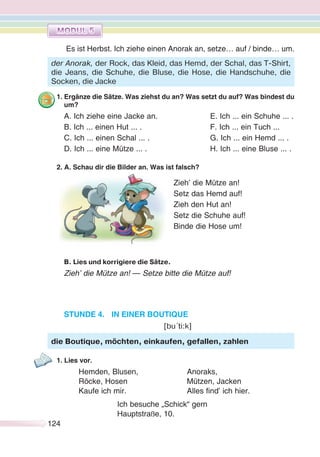 124
Es ist Herbst. Ich ziehe einen Anorak an, setze… auf / binde… um.
1. Ergänze die Sätze. Was ziehst du an? Was setzt du auf? Was bindest du
um?
A. Ich ziehe eine Jacke an. E. Ich ... ein Schuhe ... .
B. Ich ... einen Hut ... . F. Ich ... ein Tuch ...
C. Ich ... einen Schal ... . G. Ich ... ein Hemd ... .
D. Ich ... eine Mütze ... . H. Ich ... eine Bluse ... .
2. A. Schau dir die Bilder an. Was ist falsch?
B. Lies und korrigiere die Sätze.
Zieh’ die Mütze an! — Setze bitte die Mütze auf!
STUNDE 4. IN EINER BOUTIQUE
[bu´ti:k]
1. Lies vor.
Hemden, Blusen, Anoraks,
Röcke, Hosen Mützen, Jacken
Kaufe ich mir. Alles find’ ich hier.
Ich besuche „Schick“ gern
Hauptstraße, 10.
der Anorak, der Rock, das Kleid, das Hemd, der Schal, das T-Shirt,
die Jeans, die Schuhe, die Bluse, die Hose, die Handschuhe, die
Socken, die Jacke
Zieh’ die Mütze an!
Setz das Hemd auf!
Zieh den Hut an!
Setz die Schuhe auf!
Binde die Hose um!
die Boutique, möchten, einkaufen, gefallen, zahlen
 