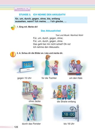 128128
STUNDE 5. ICH NEHME DEN AKKUSATIV
1. Sing mit. Merke dir!
Das Akkusativlied
Text und Musik: Manfred Wahl
Für, um, durch, gegen, ohne;
Für, um, durch, gegen, ohne.
Das geht bei mir nicht schief! Oh no!
Ich nehme den Akkusativ.
2. A. Schau dir die Bilder an. Lies und merke dir.
gegen 15 Uhr für die Tochter um den Hals
für, um, durch, gegen, ohne, bis, entlang
aussehen, wann? Ich meine, … / Ich glaube, …
ohne Jacke
bis 18 Uhr
die Straße entlang
durch das Fenster
 