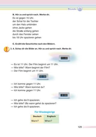 129129
B. Hör zu und sprich nach. Merke dir.
Es ist gegen 15 Uhr.
der Schal für die Tochter
um den Hals umbinden
ohne Jacke gehen
die Straße entlang gehen
durch das Fenster sehen
bis 18 Uhr spazieren gehen
C. Erzähl die Geschichte nach den Bildern.
3. A. Schau dir die Bilder an. Hör zu und sprich nach. Merke dir.
— Es ist 11 Uhr. Der Film beginnt um 11 Uhr.
— Wie bitte? Wann beginnt der Film?
— Der Film beginnt um 11 Uhr.
— Ich komme gegen 11 Uhr.
— Wie bitte? Wann kommst du?
— Ich komme gegen 11 Uhr.
— Ich gehe bis 9 spazieren.
— Wie bitte? Bis wann gehst du spazieren?
— Ich gehe bis 9 spazieren.
Für Wissbegierige
Deutsch Englisch
Wann? When?
5
 