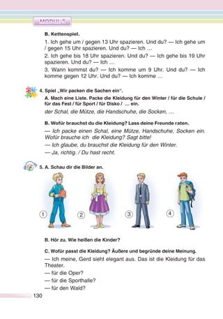 130130
В. Kettenspiel.
1. Ich gehe um / gegen 13 Uhr spazieren. Und du? — Ich gehe um
/ gegen 15 Uhr spazieren. Und du? — Ich …
2. Ich gehe bis 18 Uhr spazieren. Und du? — Ich gehe bis 19 Uhr
spazieren. Und du? — Ich …
3. Wann kommst du? — Ich komme um 9 Uhr. Und du? — Ich
komme gegen 12 Uhr. Und du? — Ich komme …
4. Spiel „Wir packen die Sachen ein“.
A. Mach eine Liste. Packe die Kleidung für den Winter / für die Schule /
für das Fest / für Sport / für Disko / … ein.
der Schal, die Mütze, die Handschuhe, die Socken, …
B. Wofür brauchst du die Kleidung? Lass deine Freunde raten.
— Ich packe einen Schal, eine Mütze, Handschuhe, Socken ein.
Wofür brauche ich die Kleidung? Sagt bitte!
— Ich glaube, du brauchst die Kleidung für den Winter.
— Ja, richtig. / Du hast recht.
5. A. Schau dir die Bilder an.
B. Hör zu. Wie heißen die Kinder?
C. Wofür passt die Kleidung? Äußere und begründe deine Meinung.
— Ich meine, Gerd sieht elegant aus. Das ist die Kleidung für das
Theater.
— für die Oper?
— für die Sporthalle?
— für den Wald?
1 2 3 4
 