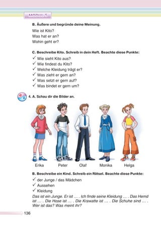 136136
B. Äußere und begründe deine Meinung.
Wie ist Kito?
Was hat er an?
Wohin geht er?
C. Beschreibe Kito. Schreib in dein Heft. Beachte diese Punkte:
P Wie sieht Kito aus?
P Wie findest du Kito?
P Welche Kleidung trägt er?
P Was zieht er gern an?
P Was setzt er gern auf?
P Was bindet er gern um?
4. A. Schau dir die Bilder an.
B. Beschreibe ein Kind. Schreib ein Rätsel. Beachte diese Punkte:
P der Junge / das Mädchen
P Aussehen
P Kleidung
Das ist ein Junge. Er ist … . Ich finde seine Kleidung … . Das Hemd
ist … . Die Hose ist … . Die Krawatte ist … . Die Schuhe sind … .
Wer ist das? Was meint ihr?
Erika Peter Olaf Monika Helga
 