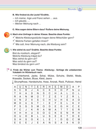 139139
B. Wie findest du die Leute? Erzähle.
— Ich meine, Inge und Franz sehen ... aus.
— Ich glaube, …
— Meiner Meinung nach …
C. Was sagen deine Eltern dazu? Äußere deine Meinung.
4. Mach eine Umfrage in deiner Klasse. Beachte diese Punkte:
P Welche Kleidungsstücke tragen deine Mitschüler gern?
P Welche Farben gefallen ihnen?
P Wie soll, ihrer Meinung nach, die Kleidung sein?
1. Wie siehst du aus? Erzähle. Beachte diese Punkte:
Bist du modisch, elegant?
Welche Kleidung trägst du?
Was ziehst du gern an?
Was setzt du gern auf?
Was bindest du gern um?
2. Finde die Wörter zum Thema «Kleidung». Schlage die unbekannten
Vokabeln im Wörterbuch nach.
Unterhemd, Jacke, Schal, Mütze, Schuhe, Stiefel, Mode,
Krawatte, Socken, Bluse, Kleid, Jeans
Strumpfhose, Handschuhe, Hose, Anorak, Rock, Pullover, Hemd
A U N T E R H E M D A P
S C B J A C K E O P N U
T H A D N S C H A L O L
R A N M Ü T Z E Y Z R L
U N Z X S C H U H E A O
M D U S T I E F E L K V
P S G S M O D E G H C E
F C J K R A W A T T E R
H H H U S O C K E N R H
O U O B L U S E E T O E
S H S O K L E I D Q C M
E E E J E A N S A A K D
8
 