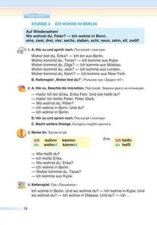 14
STUNDE 3. ICH WOHNE IN BERLIN
Auf Wiedersehen!
Wo wohnst du, Peter? — Ich wohne in Bonn.
eins, zwei, drei, vier, sechs, sieben, acht, neun, zehn, elf, zwölf
1. A. Hör zu und sprich nach. Послухай і повтори.
Woher bist du, Erika? — Ich bin aus Berlin.
Woher kommst du, Taras? — Ich komme aus Kyjiw.
Woher kommst du, Olga? — Ich komme aus Moskau.
Woher kommst du, Jack? — Ich komme aus London.
Woher kommst du, Karin? — Ich komme aus New-York.
B. Rollenspiel „Woher bist du?“. Рольова гра «Звідки ти?».
2. A. Hör zu. Beachte die Intonation. Послухай. Зверни увагу на інтонацію.
— Hallo! Ich bin Erika, Erika Fein. Und wie heißt du?
— Hallo! Ich heiße Peter, Peter Stark.
— Wo wohnst du, Peter?
— Ich wohne in Bonn. Und du?
— Ich wohne in Berlin.
B. Hör zu und sprich nach. Послухай і повтори.
C. Macht weitere Dialoge. Складіть подібні діалоги.
3. Merke dir. Запам’ятай.
ich wohne komme
du wohnst kommst
Але: ich heiße
du heißt
— Wie heißt du?
— Ich heiße Erika.
— Wo wohnst du, Erika?
— Ich wohne in Berlin.
— Woher kommst du, Taras?
— Ich komme aus Kyjiw.
4. Kettenspiel. Гра «Ланцюжок».
Ich wohne in Berlin. Und wo wohnst du? — Ich wohne in Kyjiw. Und
wo wohnst du? — Ich wohne in Odessa. Und du? — Ich …
 
