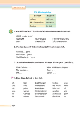 154154
Für Wissbegierige
Deutsch Englisch
selten seldom
Wochenende n weekend
finden to find
1. Wie heißt das Wort? Schreib die Wörter mit dem Artikel in dein Heft.
KMIRI — der Krimi
ICSCOM TEANDOEK FICTIONSCIENCE
ZIWT CHENMÄR ZÄGENHERLUN
2. Was liest du gern? Und deine Freunde? Schreib in dein Heft.
Ich lese … gern.
Anna liest … gern.
Und Max liest … gern.
3*. Schreib einen Bericht zum Thema „Wir lesen Bücher gern“ (Sieh Üb. 6).
Viele Schüler ... . Viele Mädchen / Jungen ...
Nur wenige ... . Gern ... .
Oft ... . Selten ... .
4. Bilde Sätze. Schreib in dein Heft.
ich lest Erzählungen findest was
und sind interessant die Witze finde
mir prima Anekdoten Märchen oft
lese warum Kinderbücher gefallen wie
wo Comics Sciencefiction zu Hause gern
ihr selten fantastisch Gedichte du
 