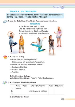 155155
STUNDE 4. ICH TANZE GERN
1. Lies das Gedicht vor. Beachte die Aussprache und Intonation.
Tanzschule
In die Tanzschule geh’ ich gern,
Und die Tanzschule liegt nicht fern.
Tanzen bringt mir Spaß und Freude.
Kommt und macht mit, liebe Freunde!
2. A. Lies den Dialog.
— Hallo, Martin. Wohin gehst du?
— Hallo, Anna. Ich gehe in die Tanzschule.
— In die Tanzschule? Was tanzt du dort?
— Ich tanze Hip-Hop.
— Na klar. Tschüs.
— Tschüs.
B. Macht weitere Dialoge.
Volkstänze / Sporttänze / Rock ‘n’ Roll / Breakdance...
3. A. Hör zu und fülle die Tabelle aus.
Wer? Was? Wie oft? / Wann? Wo? Mit wem?
1.
2.
3.
Thomas
montags und freitags
B. Erzähl über die Kinder.
die Volkstänze, die Sporttänze, der Rock ‘n’ Roll, der Breakdance,
der Hip-Hop, Spaß / Freude machen / bringen
4
 