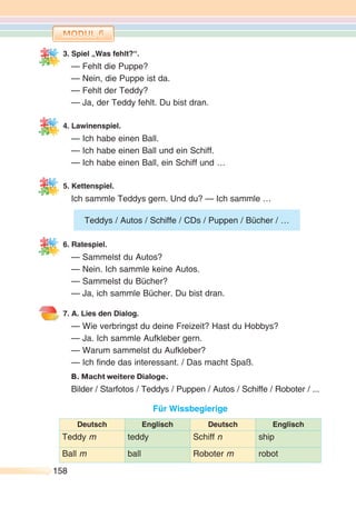 158158
3. Spiel „Was fehlt?“.
— Fehlt die Puppe?
— Nein, die Puppe ist da.
— Fehlt der Teddy?
— Ja, der Teddy fehlt. Du bist dran.
4. Lawinenspiel.
— Ich habe einen Ball.
— Ich habe einen Ball und ein Schiff.
— Ich habe einen Ball, ein Schiff und …
5. Kettenspiel.
Ich sammle Teddys gern. Und du? — Ich sammle …
6. Ratespiel.
— Sammelst du Autos?
— Nein. Ich sammle keine Autos.
— Sammelst du Bücher?
— Ja, ich sammle Bücher. Du bist dran.
7. A. Lies den Dialog.
— Wie verbringst du deine Freizeit? Hast du Hobbys?
— Ja. Ich sammle Aufkleber gern.
— Warum sammelst du Aufkleber?
— Ich finde das interessant. / Das macht Spaß.
B. Macht weitere Dialoge.
Bilder / Starfotos / Teddys / Puppen / Autos / Schiffe / Roboter / ...
Für Wissbegierige
Deutsch Englisch Deutsch Englisch
Teddy m teddy Schiff n ship
Ball m ball Roboter m robot
Teddys / Autos / Schiffe / CDs / Puppen / Bücher / …
 