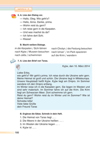 166166
6. A. Lies den Dialog vor.
— Hallo, Oleg. Wie geht’s?
— Hallo, Anna. Danke, prima.
— Wohin reist du gern?
— Ich reise gern in die Karpaten.
— Und was machst du da?
— Ich fahre dort Schi.
— Klasse!
B. Macht weitere Dialoge.
in die Karpaten / Schi fahren
nach Kyjiw / Museen besuchen
nach Jalta / schwimmen
7. A. Lies den Brief von Taras.
B. Ergänze die Sätze. Schreib in dein Heft.
1. Die Heimat von Taras liegt … .
2. Die Meere in der Ukraine heißen: … .
3. Im Westen der Ukraine liegen … .
4. Kyjiw ist … .
nach Chotyn / die Festung besuchen
nach Uman’ / im Park spazieren
auf die Krim / wandern
Kyjiw, den 10. März 2014
Liebe Erika,
wie geht’s? Mir geht’s prima. Ich reise durch die Ukraine sehr gern.
Meine Heimat ist groß und schön. Die Ukraine liegt in Mitteleuropa.
Unsere Hauptstadt heißt Kyjiw. Kyjiw liegt am Dnipro. Im Sommer
wandere ich den Dnipro entlang.
Im Winter reise ich in die Karpaten gern. Sie liegen im Westen und
sind sehr malerisch. Im Sommer fahre ich auf die Krim. Die Krim
liegt am Schwarzen Meer. Dort schwimme ich gern.
Reist du gern? Wohin reist du im Winter und im Sommer? Wie ist
deine Heimat?
Schreibe bitte!
Viele liebe Grüße
dein Freund Taras
 