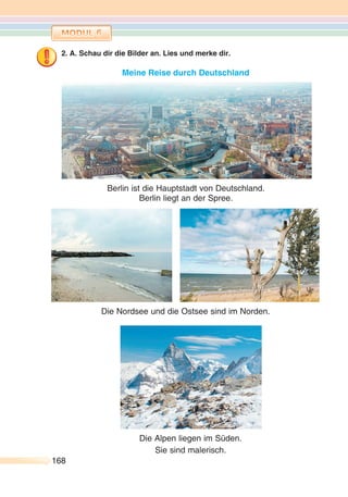 168168
2. A. Schau dir die Bilder an. Lies und merke dir.
Meine Reise durch Deutschland
Berlin ist die Hauptstadt von Deutschland.
Berlin liegt an der Spree.
Die Alpen liegen im Süden.
Sie sind malerisch.
Die Nordsee und die Ostsee sind im Norden.
 