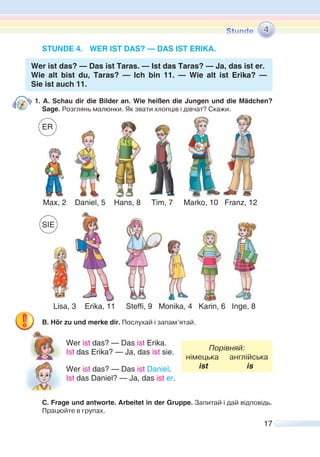 17
STUNDE 4. WER IST DAS? — DAS IST ERIKA.
Wer ist das? — Das ist Taras. — Ist das Taras? — Ja, das ist er.
Wie alt bist du, Taras? — Ich bin 11. — Wie alt ist Erika? —
Sie ist auch 11.
1. A. Schau dir die Bilder an. Wie heißen die Jungen und die Mädchen?
Sage. Розглянь малюнки. Як звати хлопців і дівчат? Скажи.
B. Hör zu und merke dir. Послухай i запам’ятай.
Wer ist das? — Das ist Erika.
Порівняй:
німецька англійська
ist is
Ist das Erika? — Ja, das ist sie.
Wer ist das? — Das ist Daniel.
Ist das Daniel? — Ja, das ist er.
C. Frage und antworte. Arbeitet in der Gruppe. Запитай і дай відповідь.
Працюйте в групах.
4
isa, ri a, Steffi, 9 i a, ari , I e,
Max, 2 Daniel, 5 Hans, 8 Tim, 7 Marko, 10 Franz, 12
SIE
ER
 