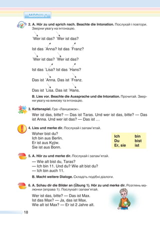 18
2. A. Hör zu und sprich nach. Beachte die Intonation. Послухай і повтори.
Зверни увагу на інтонацію.
´Wer ist das? ´Wer ist das?
Ist das ´Anna? Ist das ´Franz?
´Wer ist das? ´Wer ist das?
Ist das ´Lisa? Ist das ´Hans?
Das ist ´Anna. Das ist ´Franz.
Das ist ´Lisa. Das ist ´Hans.
B. Lies vor. Beachte die Aussprache und die Intonation. Прочитай. Звер-
ни увагу на вимову та інтонацію.
3. Kettenspiel. Гра «Ланцюжок».
Wer ist das, bitte? — Das ist Taras. Und wer ist das, bitte? — Das
ist Anna. Und wer ist das? — Das ist …
4. Lies und merke dir. Послухай i запам’ятай.
Woher bist du?
Ich bin
Du bist
Er, sie ist
Ich bin aus Berlin.
Er ist aus Kyjiw.
Sie ist aus Bonn.
5. A. Hör zu und merke dir. Послухай i запам’ятай.
— Wie alt bist du, Taras?
— Ich bin 11. Und du? Wie alt bist du?
— Ich bin auch 11.
B. Macht weitere Dialoge. Складіть подібні діалоги.
6. A. Schau dir die Bilder an (Übung 1). Hör zu und merke dir. Розглянь ма-
люнки (вправа 1). Послухай і запам’ятай.
Wer ist das, bitte? — Das ist Max.
Ist das Max? — Ja, das ist Max.
Wie alt ist Max? — Er ist 2 Jahre alt.
 