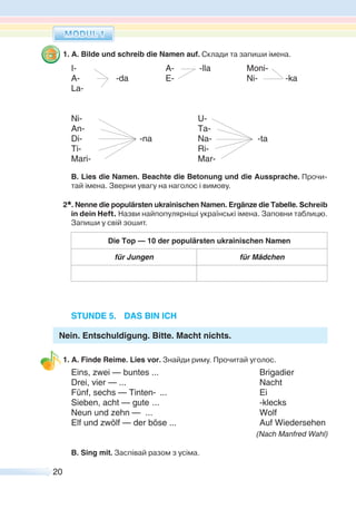 20
1. A. Bilde und schreib die Namen auf. Склади та запиши імена.
I- A- -lla Moni-
A- -da E- Ni- -ka
La-
Ni- U-
An- Ta-
Di- -na Na- -ta
Ti- Ri-
Mari- Mar-
B. Lies die Namen. Beachte die Betonung und die Aussprache. Прочи-
тай імена. Зверни увагу на наголос і вимову.
2*. Nenne die populärsten ukrainischen Namen. Ergänze die Tabelle. Schreib
in dein Heft. Назви найпопулярніші українські імена. Заповни таблицю.
Запиши у свій зошит.
Die Top — 10 der populärsten ukrainischen Namen
für Jungen für Mädchen
STUNDE 5. DAS BIN ICH
Nein. Entschuldigung. Bitte. Macht nichts.
1. A. Finde Reime. Lies vor. Знайди риму. Прочитай уголос.
Eins, zwei — buntes ... Brigadier
Drei, vier — ... Nacht
Fünf, sechs — Tinten- ... Ei
Sieben, acht — gute ... -klecks
Neun und zehn — ... Wolf
Elf und zwölf — der böse ... Auf Wiedersehen
(Nach Manfred Wahl)
B. Sing mit. Заспівай разом з усіма.
 
