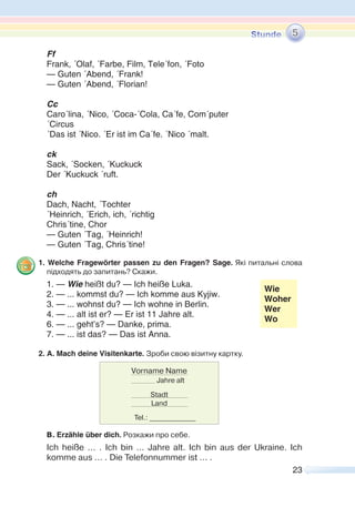 23
Ff
Frank, ´Olaf, ´Farbe, Film, Tele´fon, ´Foto
— Guten ´Abend, ´Frank!
— Guten ´Abend, ´Florian!
Cc
Caro´lina, ´Nico, ´Coca-´Cola, Ca´fe, Com´puter
´Circus
´Das ist ´Nico. ´Er ist im Ca´fe. ´Nico ´malt.
ck
Sack, ´Socken, ´Kuckuck
Der ´Kuckuck ´ruft.
ch
Dach, Nacht, ´Tochter
´Heinrich, ´Erich, ich, ´richtig
Chris´tine, Chor
— Guten ´Tag, ´Heinrich!
— Guten ´Tag, Chris´tine!
1. Welche Fragewörter passen zu den Fragen? Sage. Які питальні слова
підходять до запитань? Скажи.
1. — Wie heißt du? — Ich heiße Luka.
2. — ... kommst du? — Ich komme aus Kyjiw.
3. — ... wohnst du? — Ich wohne in Berlin.
Wie
Woher
Wer
Wo
4. — ... alt ist er? — Er ist 11 Jahre alt.
6. — ... geht’s? — Danke, prima.
7. — ... ist das? — Das ist Anna.
2. A. Mach deine Visitenkarte. Зроби свою візитну картку.
B. Erzähle über dich. Розкажи про себе.
Ich heiße ... . Ich bin ... Jahre alt. Ich bin aus der Ukraine. Ich
komme aus ... . Die Telefonnummer ist ... .
5
Vorname Name
Jahre alt
Stadt
Land
Tel.: _____________
 