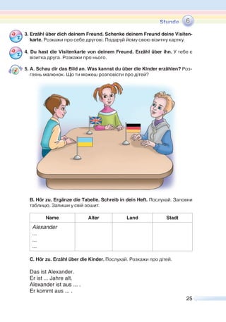 25
3. Erzähl über dich deinem Freund. Schenke deinem Freund deine Visiten-
karte. Розкажи про себе другові. Подаруй йому свою візитну картку.
4. Du hast die Visitenkarte von deinem Freund. Erzähl über ihn. У тебе є
візитка друга. Розкажи про нього.
5. A. Schau dir das Bild an. Was kannst du über die Kinder erzählen? Роз-
глянь малюнок. Що ти можеш розповісти про дітей?
B. Hör zu. Ergänze die Tabelle. Schreib in dein Heft. Послухай. Заповни
таблицю. Запиши у свій зошит.
Name Alter Land Stadt
Alexander
...
...
...
C. Hör zu. Erzähl über die Kinder. Послухай. Розкажи про дітей.
Das ist Alexander.
Er ist ... Jahre alt.
Alexander ist aus ... .
Er kommt aus ... .
6
 