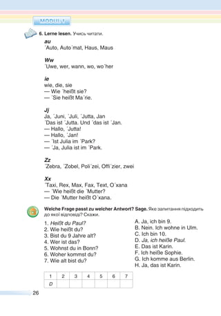 26
6. Lerne lesen. Учись читати.
au
´Auto, Auto´mat, Haus, Maus
Ww
´Uwe, wer, wann, wo, wo´her
ie
wie, die, sie
— Wie ´heißt sie?
— ´Sie heißt Ma´rie.
Jj
Ja, ´Juni, ´Juli, ´Jutta, Jan
´Das ist ´Jutta. Und ´das ist ´Jan.
— Hallo, ´Jutta!
— Hallo, ´Jan!
— ´Ist Julia im ´Park?
— ´Ja, Julia ist im ´Park.
Zz
e ra, el, li ei, ffi ier, ei
Xx
´Taxi, Rex, Max, Fax, Text, O´xana
— ´Wie heißt die ´Mutter?
— Die ´Mutter heißt O´xana.
Welche Frage passt zu welcher Antwort? Sage. Яке запитання підходить
до якої відповіді? Скажи.
1. Heißt du Paul?
2. Wie heißt du?
3. Bist du 9 Jahre alt?
4. Wer ist das?
5. Wohnst du in Bonn?
6. Woher kommst du?
7. Wie alt bist du?
1 2 3 4 5 6 7
D
A. Ja, ich bin 9.
B. Nein. Ich wohne in Ulm.
C. Ich bin 10.
D. Ja, ich heiße Paul.
E. Das ist Karin.
F. Ich heiße Sophie.
G. Ich komme aus Berlin.
H. Ja, das ist Karin.
 