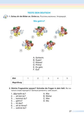 27
TESTE DEIN DEUTSCH!
1. Schau dir die Bilder an. Ordne zu. Розглянь малюнки. Упорядкуй.
Wie geht’s?
Bild 1 2 3 4 5
Begrüßung
2. Welche Fragewörter passen? Schreibe die Fragen in dein Heft. Які пи-
тальні слова підходять? Запиши речення у свій зошит.
1. Wie heißt du? A. Wie
2. … alt bist du? B. Woher
3. … kommst du? C. Wer
4. … geht’s? D. Wo
5. … ist das?
6. … alt ist Anna?
7. … wohnst du?
1
54
32
A. Schlecht.
B. Super!
C. Klasse!
D. Prima!
E. Es geht.
F. Gut!
 
