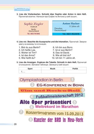 28
3. Lies die Visitenkarten. Schreib über Sophie oder Anton in dein Heft.
Прочитай візитки. Напиши про Софію чи Антона у свій зошит.
4. Lies vor. Beachte die Aussprache und die Intonation. Прочитай. Зверни
увагу на вимову та інтонацію.
1. Bist du aus Berlin? 6. Ich bin aus Bonn.
2. Ich heiße Lea. 7. Ist er aus Berlin?
3. Woher ist Tim? 8. Das ist David.
4. Ist das Anna? 9. Wie alt bist du?
5. Wie heißt du? 10. Ich bin 11 Jahre alt.
5. Lies die Anzeigen. Ergänze die Tabelle. Schreib in dein Heft. Прочитай
оголошення. Заповни таблицю. Запиши у свій зошит.
Sport Musik Politik
1, …
DAS KANN ICH SCHON
 