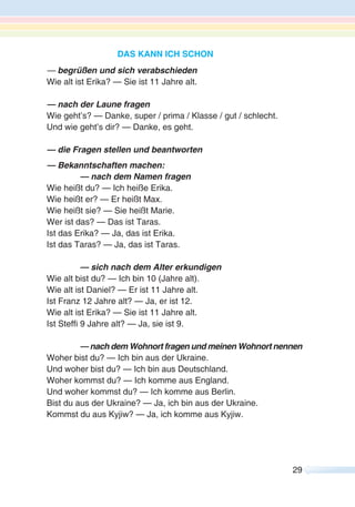 29
DAS KANN ICH SCHON
— begrüßen und sich verabschieden
Wie alt ist Erika? — Sie ist 11 Jahre alt.
— nach der Laune fragen
Wie geht’s? — Danke, super / prima / Klasse / gut / schlecht.
Und wie geht’s dir? — Danke, es geht.
— die Fragen stellen und beantworten
— Bekanntschaften machen:
— nach dem Namen fragen
Wie heißt du? — Ich heiße Erika.
Wie heißt er? — Er heißt Max.
Wie heißt sie? — Sie heißt Marie.
Wer ist das? — Das ist Taras.
Ist das Erika? — Ja, das ist Erika.
Ist das Taras? — Ja, das ist Taras.
— sich nach dem Alter erkundigen
Wie alt bist du? — Ich bin 10 (Jahre alt).
Wie alt ist Daniel? — Er ist 11 Jahre alt.
Ist Franz 12 Jahre alt? — Ja, er ist 12.
Wie alt ist Erika? — Sie ist 11 Jahre alt.
Ist Steffi 9 Jahre alt? — Ja, sie ist 9.
— nach dem Wohnort fragen und meinen Wohnort nennen
Woher bist du? — Ich bin aus der Ukraine.
Und woher bist du? — Ich bin aus Deutschland.
Woher kommst du? — Ich komme aus England.
Und woher kommst du? — Ich komme aus Berlin.
Bist du aus der Ukraine? — Ja, ich bin aus der Ukraine.
Kommst du aus Kyjiw? — Ja, ich komme aus Kyjiw.
 